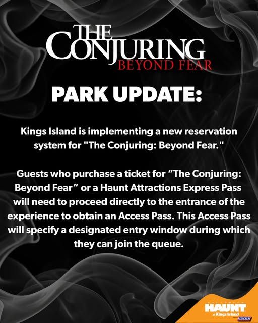 PARK UPDATE: Kings Island is implementing a new reservation system for "The Conjuring: Beyond Fear."

Guests who purchase a ticket for “The Conjuring: Beyond Fear” or a Haunt Attractions Express Pass will need to proceed directly to the entrance of the experience to obtain an Access Pass. This Access Pass will specify a designated entry window during which they can join the queue.